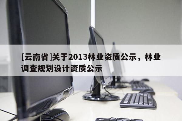 [云南省]关于2013林业资质公示，林业调查规划设计资质公示