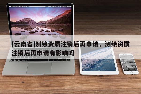 [云南省]测绘资质注销后再申请，测绘资质注销后再申请有影响吗