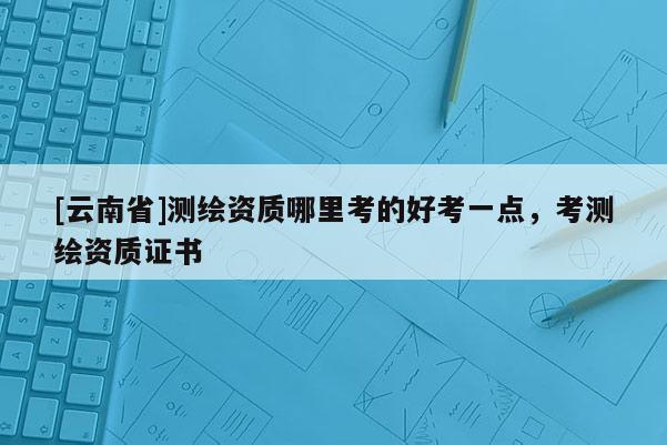 [云南省]测绘资质哪里考的好考一点，考测绘资质证书
