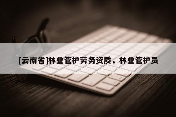 [云南省]林业管护劳务资质，林业管护员