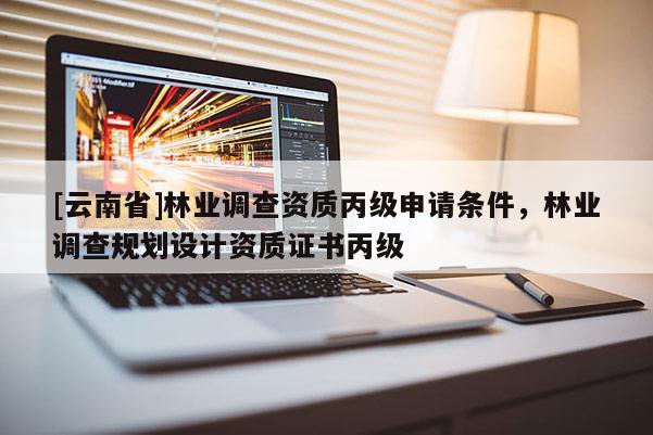 [云南省]林业调查资质丙级申请条件，林业调查规划设计资质证书丙级