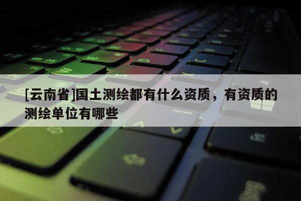 [云南省]国土测绘都有什么资质，有资质的测绘单位有哪些