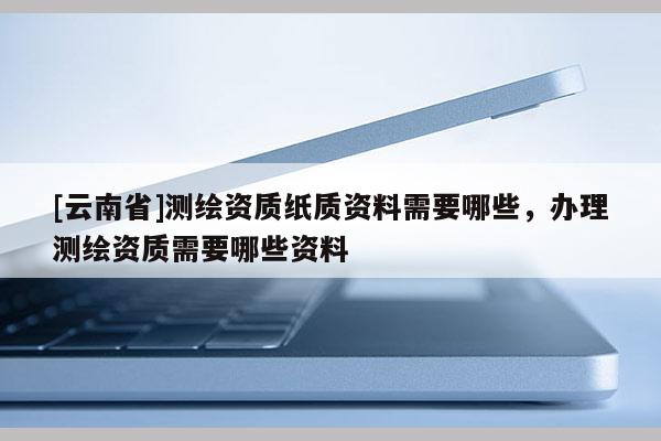 [云南省]测绘资质纸质资料需要哪些，办理测绘资质需要哪些资料