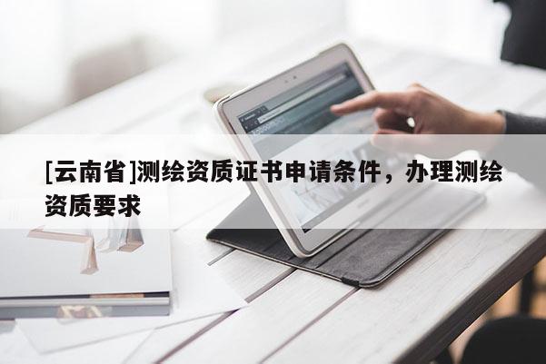 [云南省]测绘资质证书申请条件，办理测绘资质要求