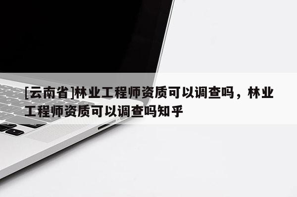 [云南省]林业工程师资质可以调查吗，林业工程师资质可以调查吗知乎