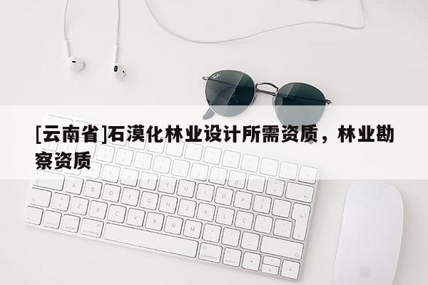 [云南省]石漠化林业设计所需资质，林业勘察资质