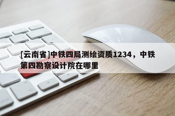[云南省]中铁四局测绘资质1234，中铁第四勘察设计院在哪里