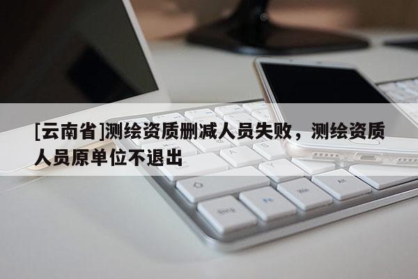 [云南省]测绘资质删减人员失败，测绘资质人员原单位不退出