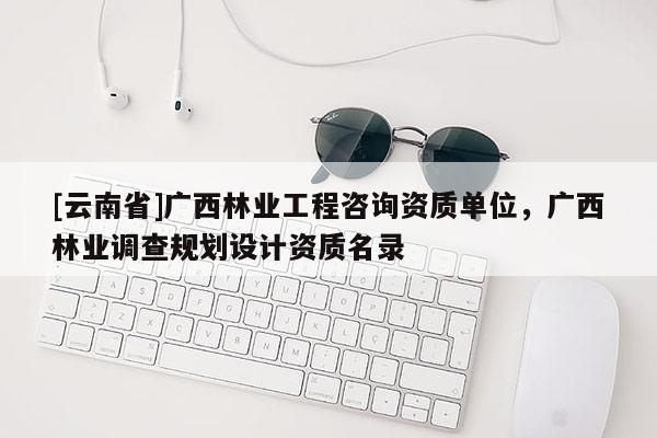 [云南省]广西林业工程咨询资质单位，广西林业调查规划设计资质名录