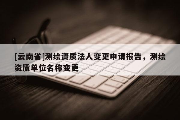 [云南省]测绘资质法人变更申请报告，测绘资质单位名称变更