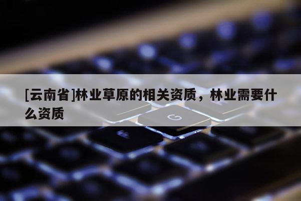 [云南省]林业草原的相关资质，林业需要什么资质