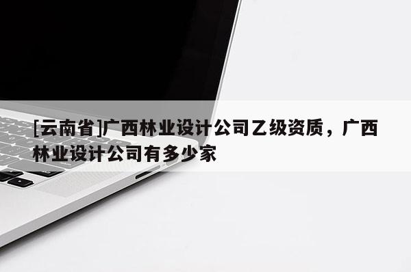[云南省]广西林业设计公司乙级资质，广西林业设计公司有多少家