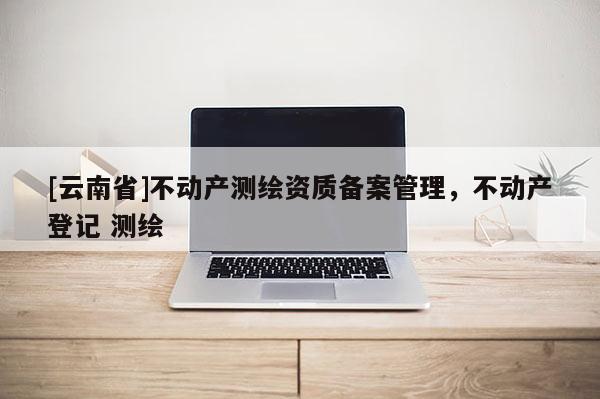 [云南省]不动产测绘资质备案管理，不动产登记 测绘