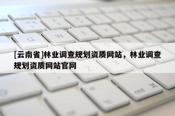 [云南省]林业调查规划资质网站，林业调查规划资质网站官网