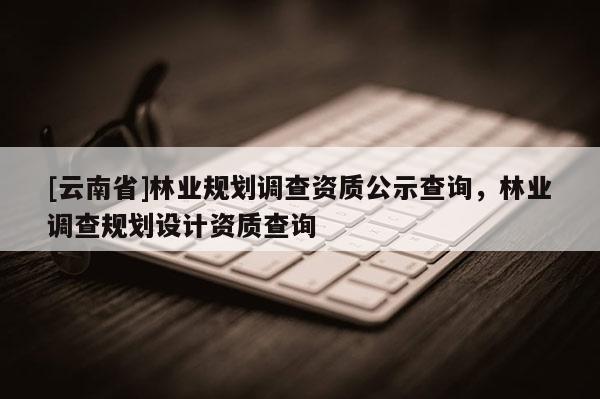 [云南省]林业规划调查资质公示查询，林业调查规划设计资质查询