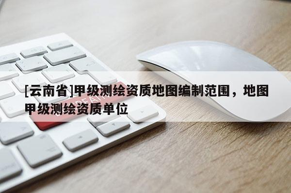 [云南省]甲级测绘资质地图编制范围，地图甲级测绘资质单位