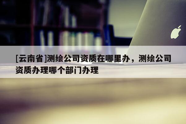 [云南省]测绘公司资质在哪里办，测绘公司资质办理哪个部门办理
