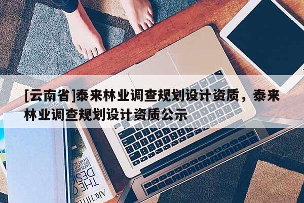 [云南省]泰来林业调查规划设计资质，泰来林业调查规划设计资质公示