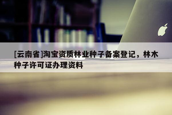 [云南省]淘宝资质林业种子备案登记，林木种子许可证办理资料