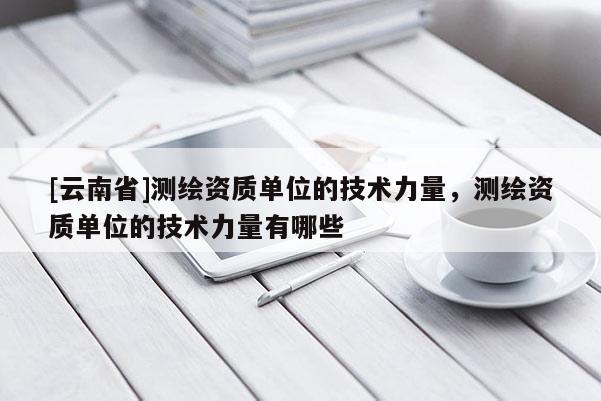 [云南省]测绘资质单位的技术力量，测绘资质单位的技术力量有哪些