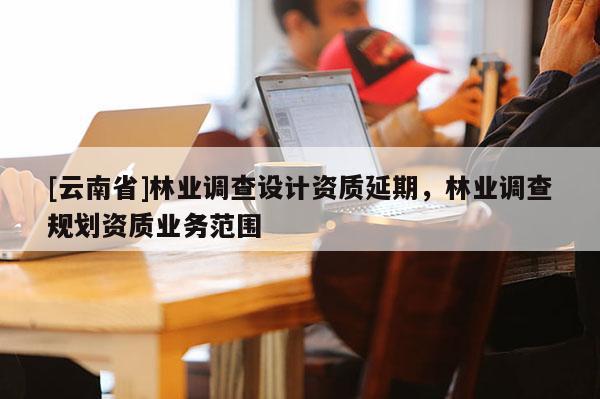 [云南省]林业调查设计资质延期，林业调查规划资质业务范围