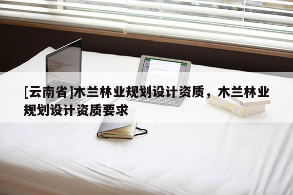 [云南省]木兰林业规划设计资质，木兰林业规划设计资质要求