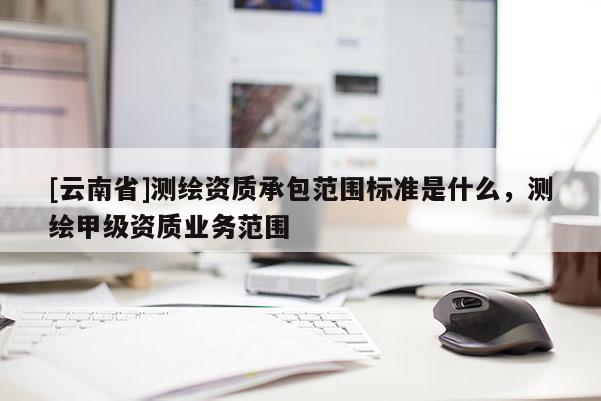 [云南省]测绘资质承包范围标准是什么，测绘甲级资质业务范围
