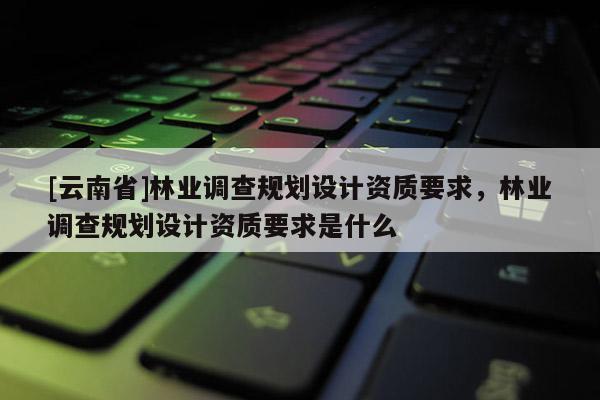 [云南省]林业调查规划设计资质要求，林业调查规划设计资质要求是什么