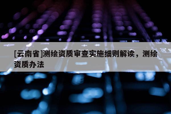 [云南省]测绘资质审查实施细则解读，测绘资质办法