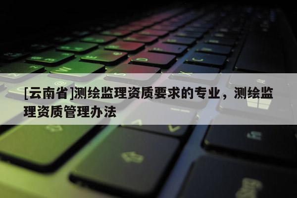 [云南省]测绘监理资质要求的专业，测绘监理资质管理办法