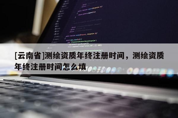 [云南省]测绘资质年终注册时间，测绘资质年终注册时间怎么填