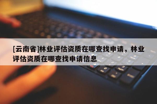 [云南省]林业评估资质在哪查找申请，林业评估资质在哪查找申请信息
