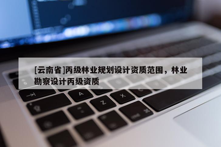 [云南省]丙级林业规划设计资质范围，林业勘察设计丙级资质