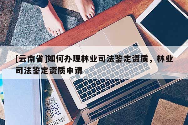 [云南省]如何办理林业司法鉴定资质，林业司法鉴定资质申请