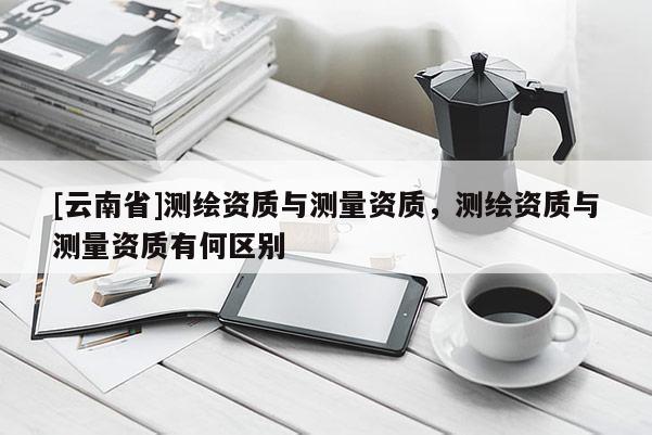 [云南省]测绘资质与测量资质，测绘资质与测量资质有何区别