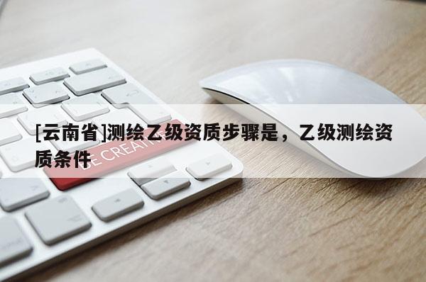 [云南省]测绘乙级资质步骤是，乙级测绘资质条件