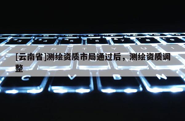 [云南省]测绘资质市局通过后，测绘资质调整