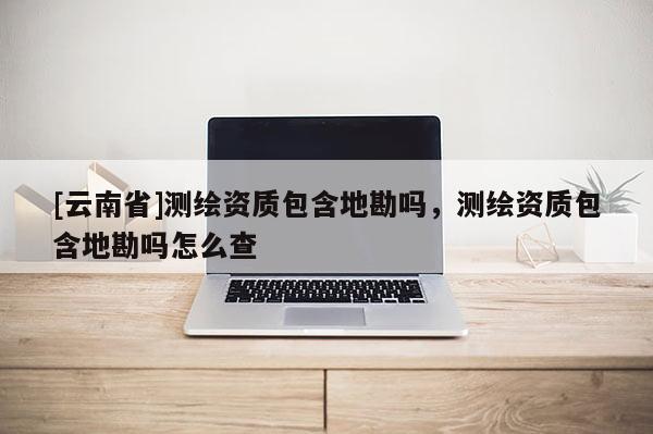 [云南省]测绘资质包含地勘吗，测绘资质包含地勘吗怎么查