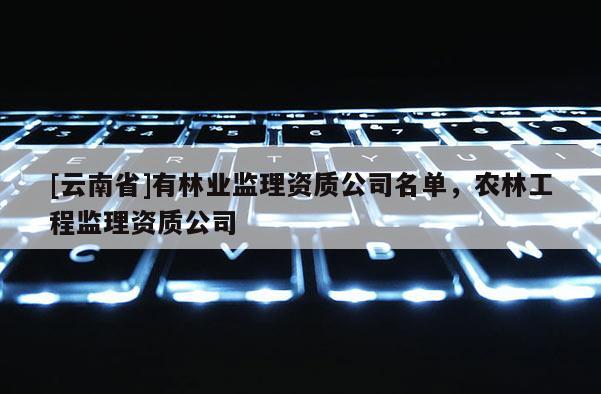 [云南省]有林业监理资质公司名单，农林工程监理资质公司