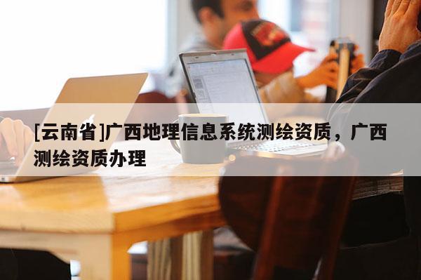 [云南省]广西地理信息系统测绘资质，广西测绘资质办理