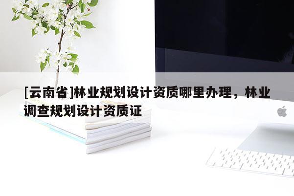 [云南省]林业规划设计资质哪里办理，林业调查规划设计资质证