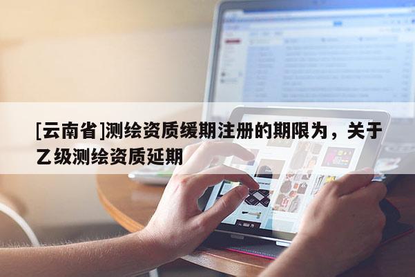 [云南省]测绘资质缓期注册的期限为，关于乙级测绘资质延期