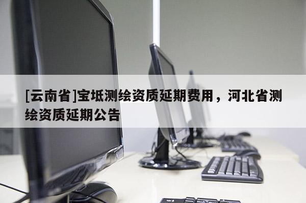 [云南省]宝坻测绘资质延期费用，河北省测绘资质延期公告