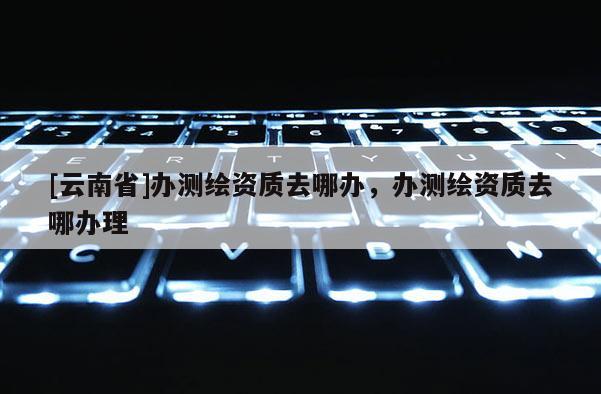 [云南省]办测绘资质去哪办，办测绘资质去哪办理
