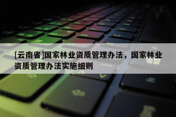 [云南省]国家林业资质管理办法，国家林业资质管理办法实施细则