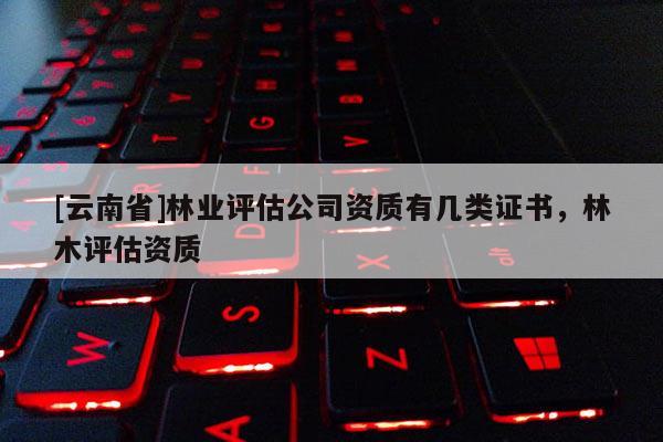[云南省]林业评估公司资质有几类证书，林木评估资质