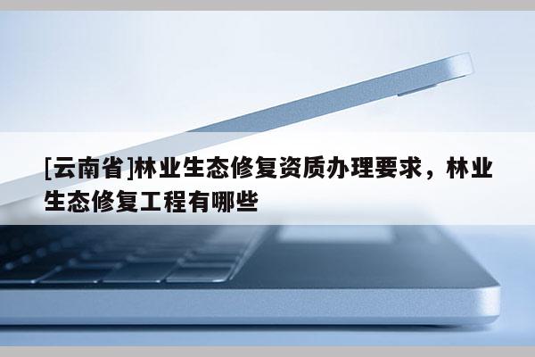 [云南省]林业生态修复资质办理要求，林业生态修复工程有哪些
