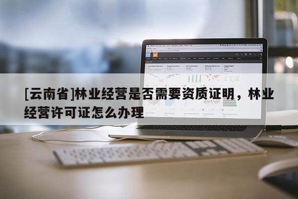 [云南省]林业经营是否需要资质证明，林业经营许可证怎么办理