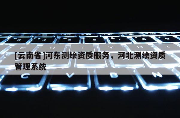 [云南省]河东测绘资质服务，河北测绘资质管理系统