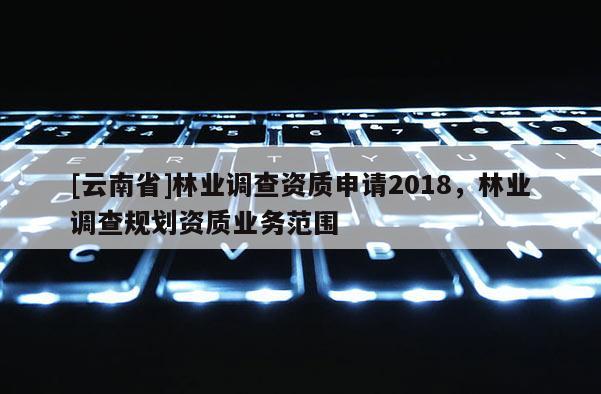 [云南省]林业调查资质申请2018，林业调查规划资质业务范围